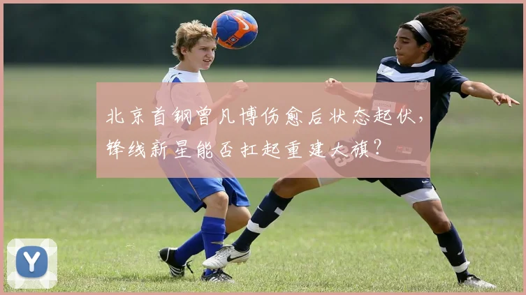 北京首钢曾凡博伤愈后状态起伏,锋线新星能否扛起重建大旗?